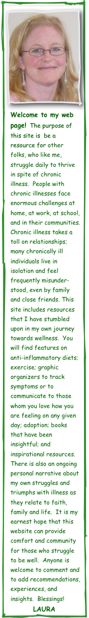 ￼
￼  
Welcome to my web page!  The purpose of this site is  be a resource for other folks, who like me, struggle daily to thrive in spite of chronic illness.  People with chronic illnesses face enormous challenges at home, at work, at school, and in their communities.  Chronic illness takes a toll on relationships; many chronically ill individuals live in isolation and feel frequently misunder-stood, even by family and close friends. This site includes resources that I have stumbled upon in my own journey towards wellness.  You will find features on anti-inflammatory diets; exercise; graphic organizers to track symptoms or to communicate to those whom you love how you are feeling on any given day; adoption; books that have been insightful; and inspirational resources.  There is also an ongoing personal narrative about my own struggles and triumphs with illness as they relate to faith, family and life.  It is my earnest hope that this website can provide comfort and community for those who struggle to be well.  Anyone is welcome to comment and to add recommendations, experiences, and insights.  Blessings!
Laura