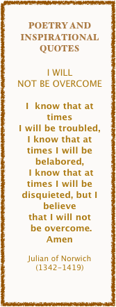 
Poetry and Inspirational Quotes

I WILL 
NOT BE OVERCOME

I  know that at times 
I will be troubled,
I know that at times I will be belabored,
 I know that at times I will be disquieted, but I believe 
that I will not
 be overcome.
Amen

Julian of Norwich 
(1342-1419)